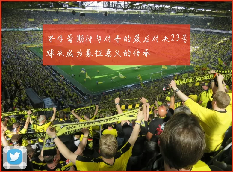 字母哥期待与对手的最后对决23号球衣成为象征意义的传承