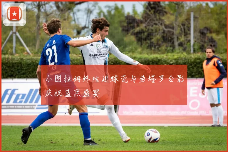 小图拉姆终结进球荒与劳塔罗合影庆祝蓝黑盛宴