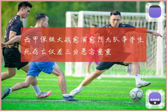 西甲保级大战愈演愈烈九队争夺生死存亡仅差三分悬念重重