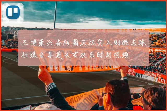 王博豪兴奋转圈庆祝罚入制胜点球社媒分享更衣室欢乐时刻视频