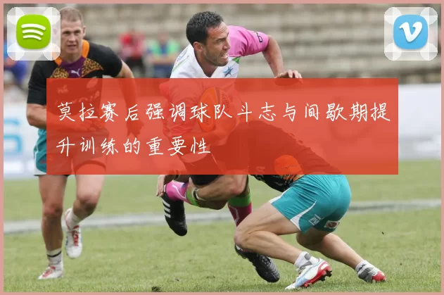 莫拉赛后强调球队斗志与间歇期提升训练的重要性