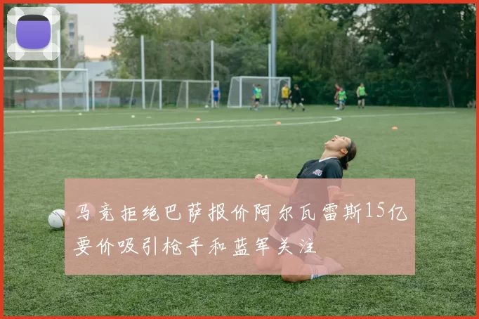 马竞拒绝巴萨报价阿尔瓦雷斯15亿要价吸引枪手和蓝军关注