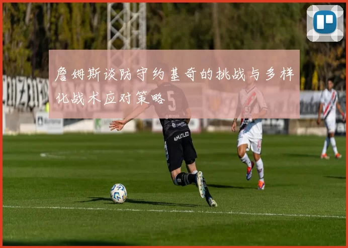 詹姆斯谈防守约基奇的挑战与多样化战术应对策略