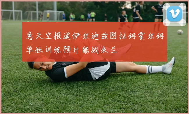 意天空报道伊尔迪兹图拉姆霍尔姆单独训练预计能战米兰