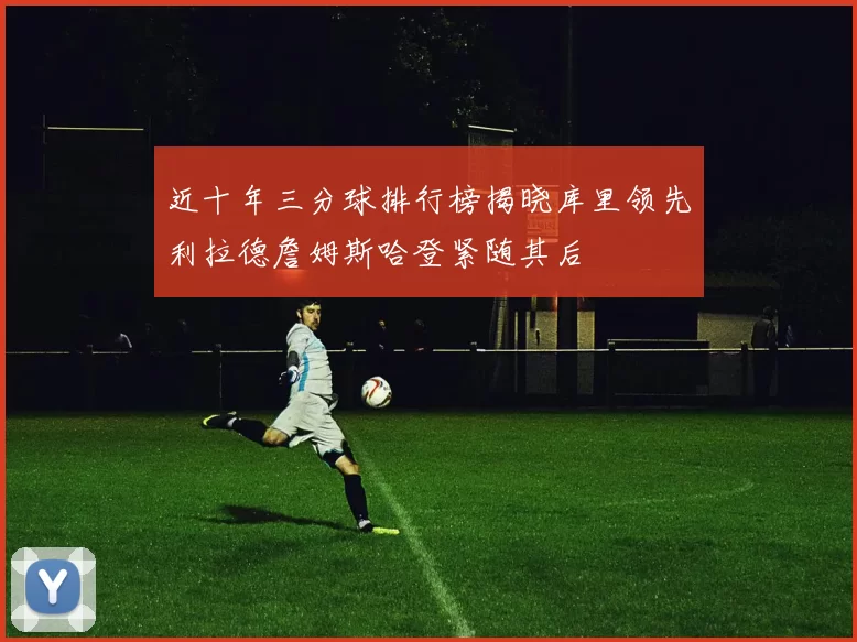 近十年三分球排行榜揭晓库里领先利拉德詹姆斯哈登紧随其后