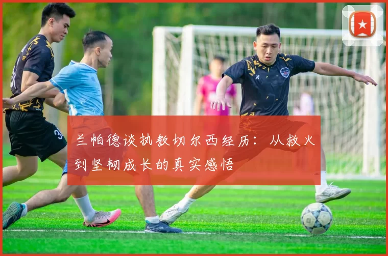 兰帕德谈执教切尔西经历：从救火到坚韧成长的真实感悟
