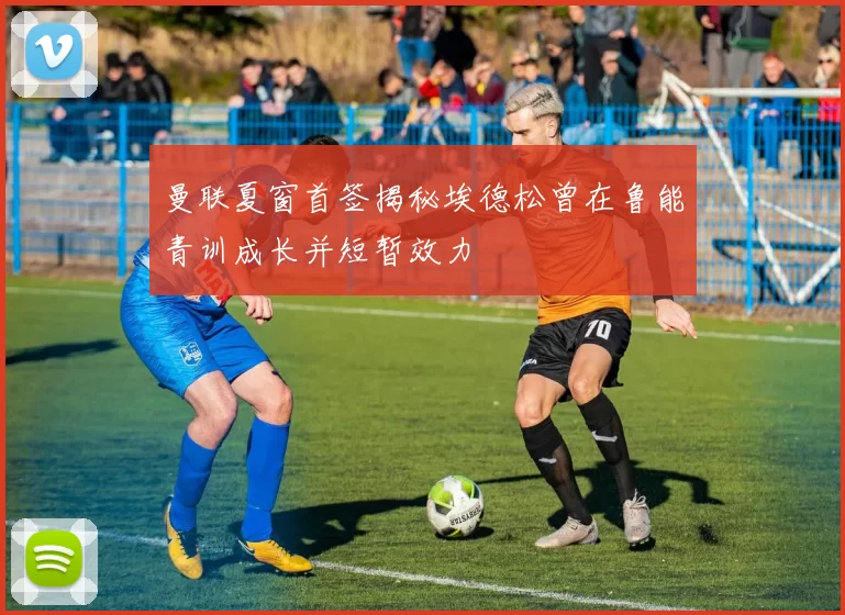 曼联夏窗首签揭秘埃德松曾在鲁能青训成长并短暂效力