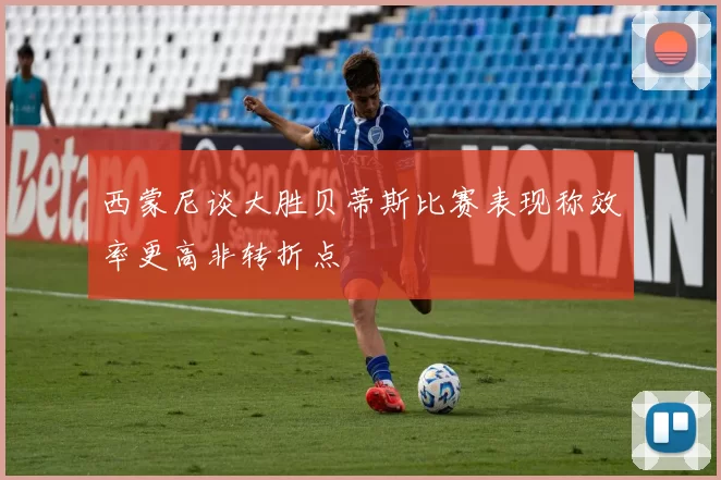 西蒙尼谈大胜贝蒂斯比赛表现称效率更高非转折点