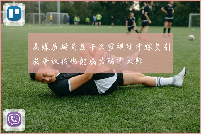 美媒质疑乌度卡只重视防守球员引发争议我也能成为防守大师