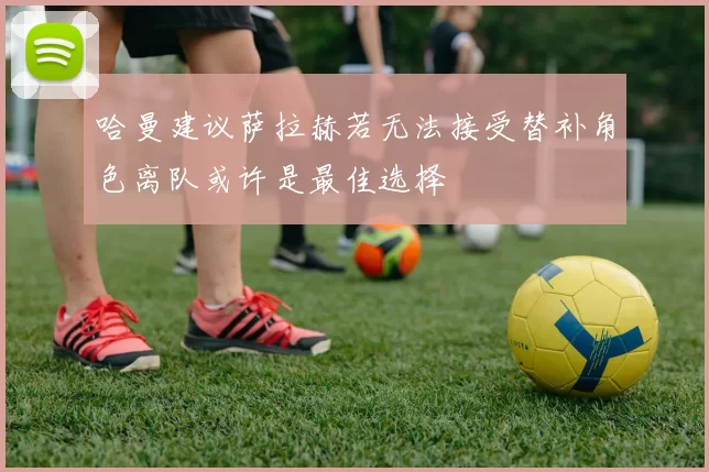 哈曼建议萨拉赫若无法接受替补角色离队或许是最佳选择