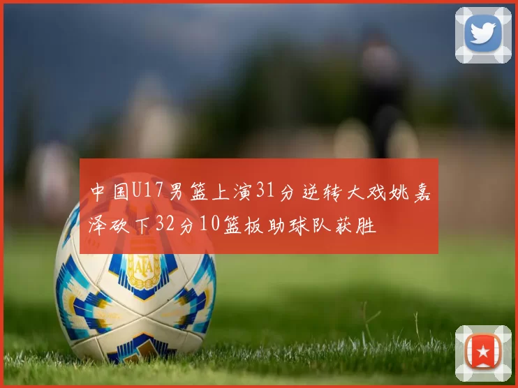 中国U17男篮上演31分逆转大戏姚嘉泽砍下32分10篮板助球队获胜