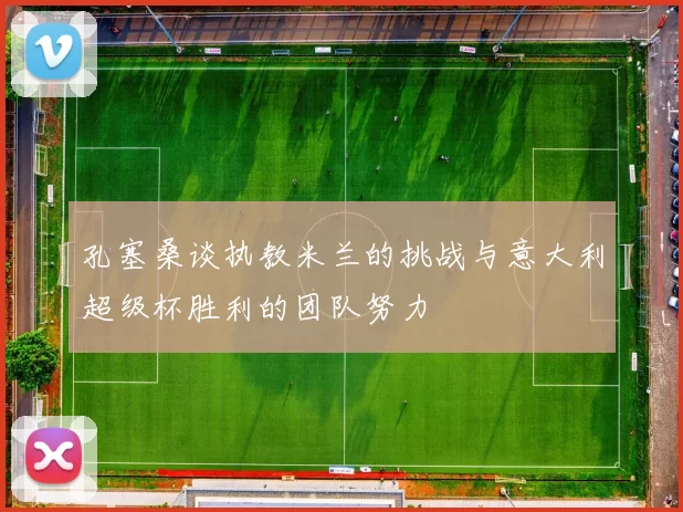 孔塞桑谈执教米兰的挑战与意大利超级杯胜利的团队努力