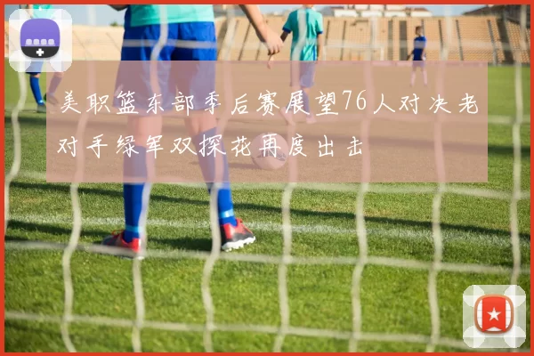 美职篮东部季后赛展望76人对决老对手绿军双探花再度出击