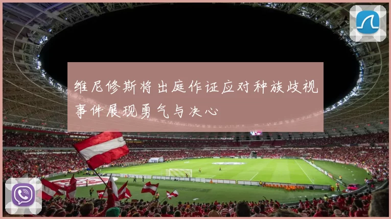 维尼修斯将出庭作证应对种族歧视事件展现勇气与决心