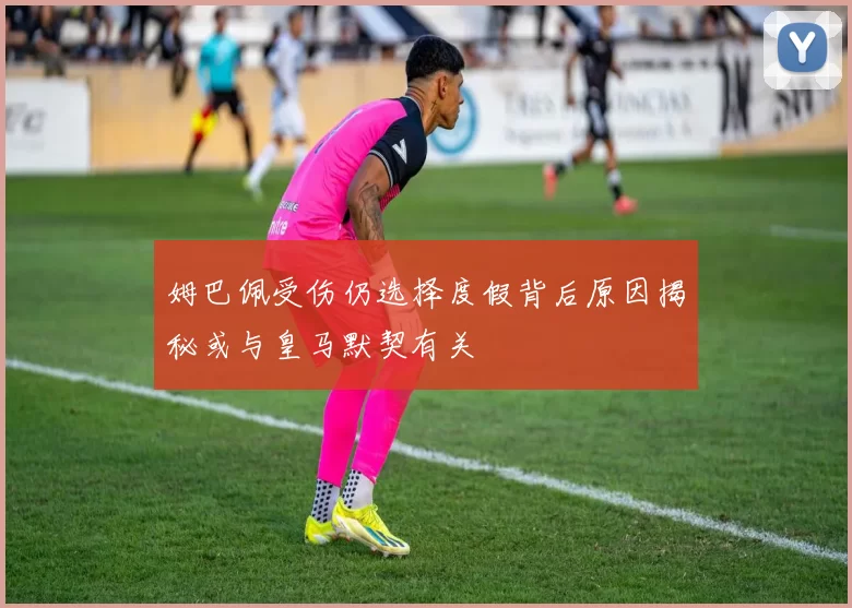 姆巴佩受伤仍选择度假背后原因揭秘或与皇马默契有关
