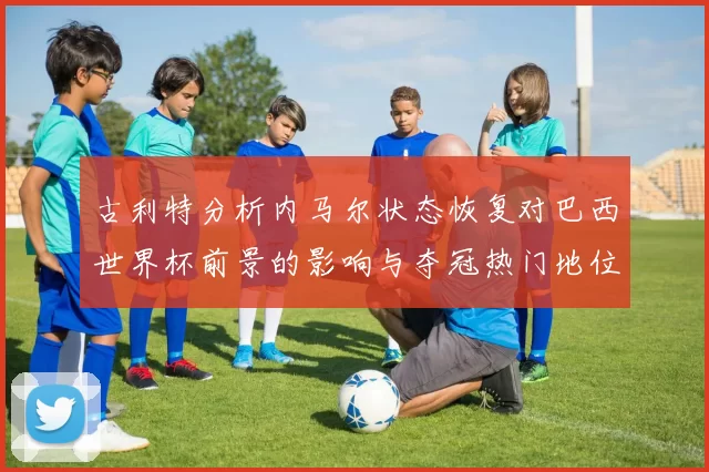 古利特分析内马尔状态恢复对巴西世界杯前景的影响与夺冠热门地位探讨