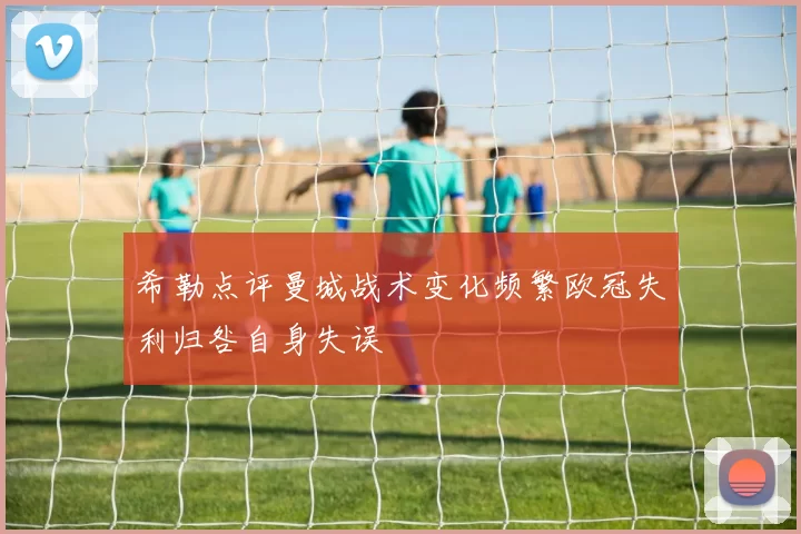希勒点评曼城战术变化频繁欧冠失利归咎自身失误